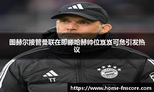 图赫尔接管曼联在即滕哈赫帅位岌岌可危引发热议